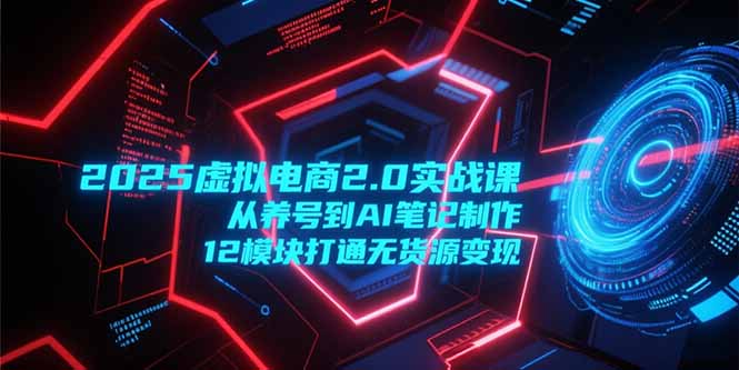 2025虚拟电商2.0实战课，从养号到AI笔记制作，12模块打通无货源变现 - 技研社-技研社