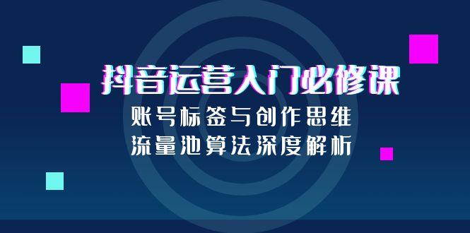 抖音运营入门必修课,账号标签与创作思维,流量池算法深度解析 抖音运营入门必修课,账号标签与创作思维,流量池算法深度解析