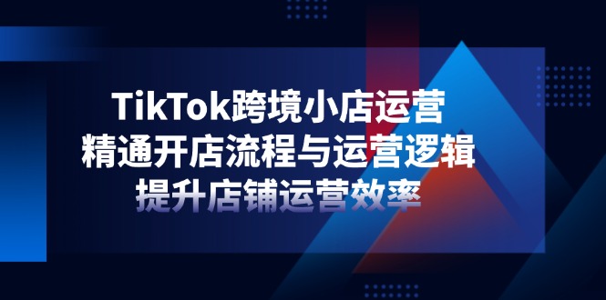 TikTok跨境小店运营，精通开店流程与运营逻辑，提升店铺运营效率 - 技研社-技研社