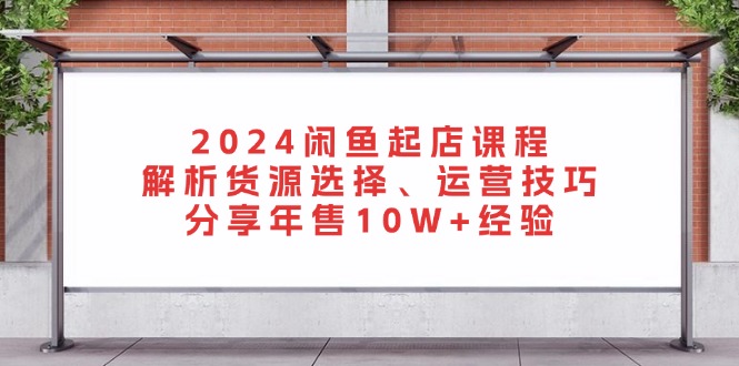 2024闲鱼起店课程:解析货源选择、运营技巧,分享年售10W+经验 2024闲鱼起店课程:解析货源选择、运营技巧,分享年售10W+经验