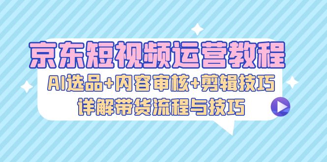 京东短视频运营教程:AI选品+内容审核+剪辑技巧,详解带货流程与技巧-技研社