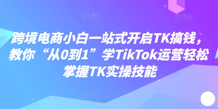 跨境电商小白一站式开启TK搞钱，教你“从0到1”学TIKTOK运营轻松掌握TK实操技能 - 技研社-技研社