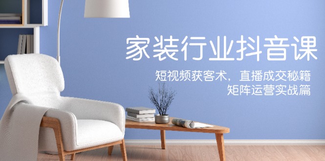 家装抖音课：短视频获客术，直播成交秘籍，矩阵运营实战篇 - 技研社-技研社