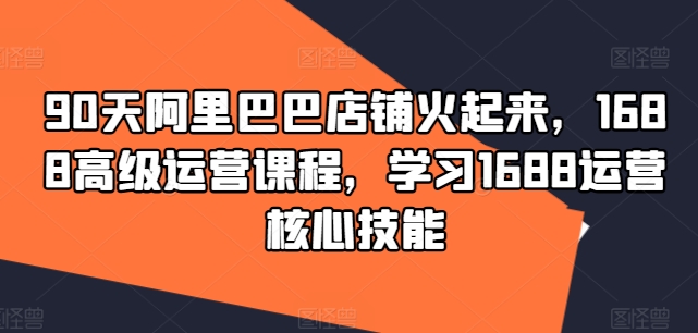 90天阿里巴巴店铺火起来,1688高级运营课程,学习1688运营核心技能 90天阿里巴巴店铺火起来,1688高级运营课程,学习1688运营核心技能