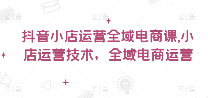 抖音小店运营全域电商课,小店运营技术,全域电商运营 抖音小店运营全域电商课,小店运营技术,全域电商运营
