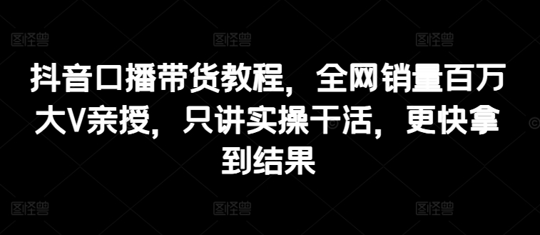 抖音口播带货教程,全网销量百万大V亲授,只讲实操干活,更快拿到结果 抖音口播带货教程,全网销量百万大V亲授,只讲实操干活,更快拿到结果