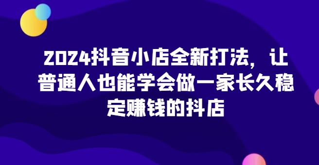 2024抖音小店全新实操攻略,让普通人也能学会做一家长久稳定赚钱的抖店 2024抖音小店全新实操攻略,让普通人也能学会做一家长久稳定赚钱的抖店