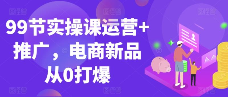 99节实操课运营+推广,电商新品从0打爆 99节实操课运营+推广,电商新品从0打爆