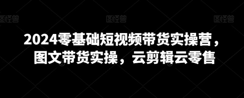 2024年0基础短视频带货实操营,图文带货实操,云剪辑云零售 - 技研社-技研社