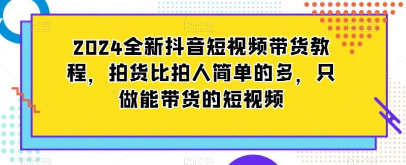 2024全新抖音短视频带货教程,拍货比拍人简单很多,只做能带货的短视频 - 技研社-技研社
