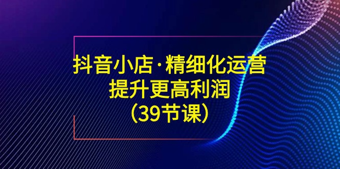 抖音小店精细化运营课:提升·更高利润(39节课) 抖音小店精细化运营课:提升·更高利润(39节课)