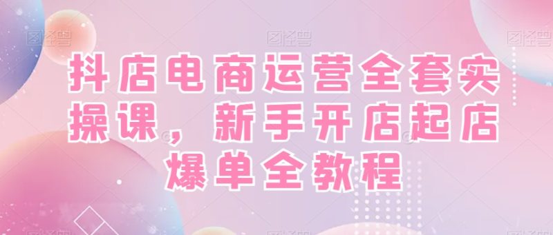 抖店电商运营实战全套教程:新手开店快速起店爆单!-技研社
