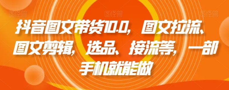 抖音图文带货精品课:图文拉流、图文剪辑,选品、接流等,一个手机就能做 - 技研社-技研社
