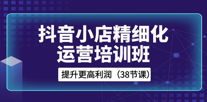 抖音小店运营培训班,精细化提升利润之路(38节课) 抖音小店运营培训班,精细化提升利润之路(38节课)
