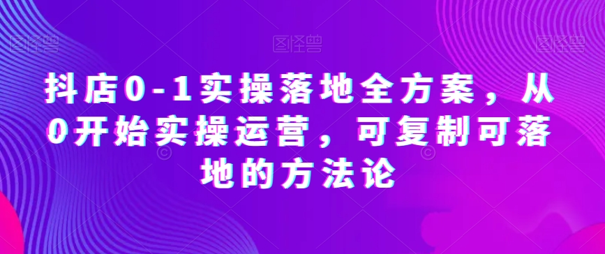 抖店0-1实操落地全方案,从0开始实操运营,可复制可落地的方法论 抖店0-1实操落地全方案,从0开始实操运营,可复制可落地的方法论