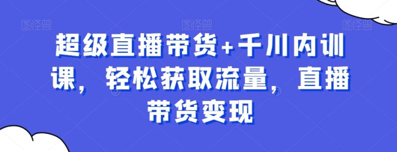 超级直播带货+千川内训课,轻松获取流量,直播带货变现 - 技研社-技研社