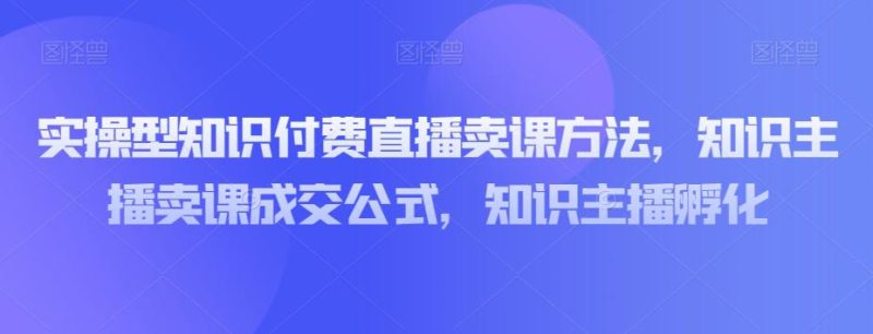 实操型知识付费直播卖课教程:知识主播卖课成交策略,知识主播孵化-技研社
