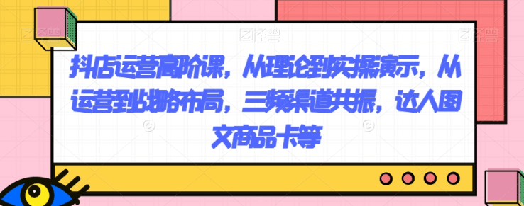 抖店运营高阶课,从理论到实操演示,从运营到战略布局,三频渠道共振,达人图文商品卡等 抖店运营高阶课,从理论到实操演示,从运营到战略布局,三频渠道共振,达人图文商品卡等