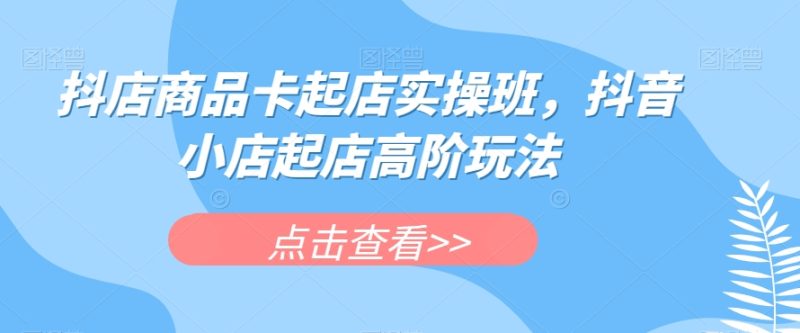 抖店商品卡起店实操班,抖音小店起店高阶玩法 - 技研社-技研社
